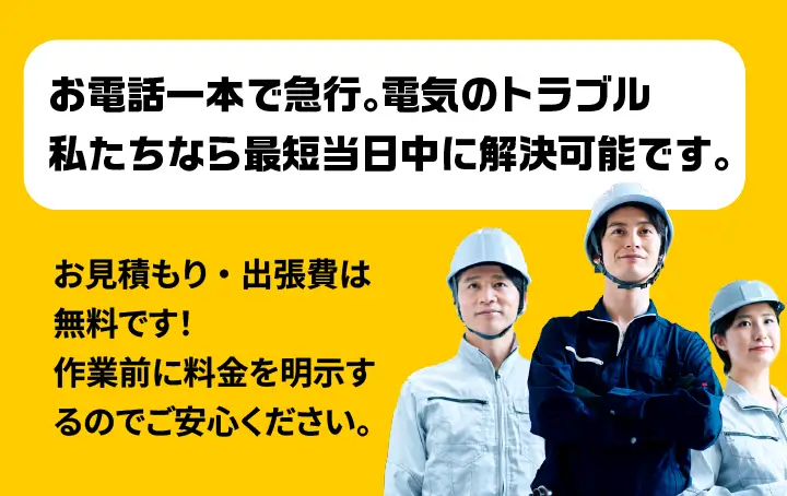お電話一本で急行。電気のトラブル私たちなら最短当日中に解決可能です。お見積もり・出張費は無料です！作業前に料金を明示するのでご安心ください。