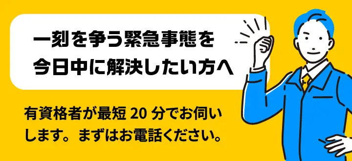 一刻を争う緊急事態を今日中に解決したい方へ 有資格者が最短20分でお伺いします。まずはお電話ください。