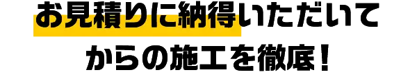 お見積りに納得いただいてからの施工を徹底！
