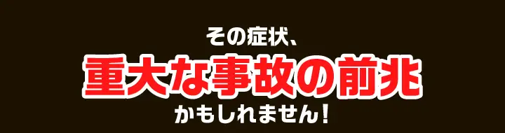 その症状、重大な事故の前兆かもしれません！