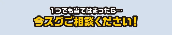 １つでも当てはまったらスグにご相談ください！